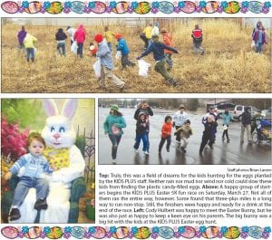 Top: Truly, this was a field of dreams for the kids hunting for the eggs planted by the KIDS PLU S staff. Neither rain nor mud nor wind nor cold could slow these kids from finding the plastic candy-filled eggs. Above: A happy group of starters begins the KIDS PLU S Easter 5K fun race on Saturday, March 27. Not all of them ran the entire way, however. Some found that three-plus miles is a long way to run non-stop. Still, the finishers were happy and ready for a drink at the end of the race. Left: Cody Hulbert was happy to meet the Easter Bunny, but he was also just as happy to keep a keen eye on his parents. The big bunny was a big hit with the kids at the KIDS PLU S Easter egg hunt.